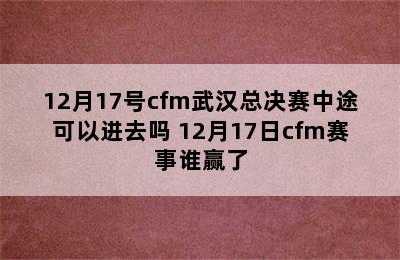 12月17号cfm武汉总决赛中途可以进去吗 12月17日cfm赛事谁赢了